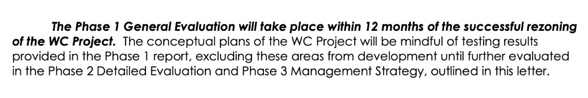The Phase 1 General Evaluation will take place within 12 months of the successful rezoning of the WC Project. The conceptual plans of the WC Project will be mindful of testing results provided in the Phase 1 report, excluding these areas from development until further evaluated in the Phase 2 Detailed Evaluation and Phase 3 Management Strategy, outlined in this letter.